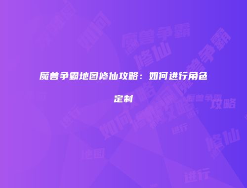 魔兽争霸地图修仙攻略:如何进行角色定制