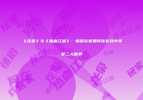 《龙枭》与《热血江湖》：情侣玩家如何在游戏中享受二人世界