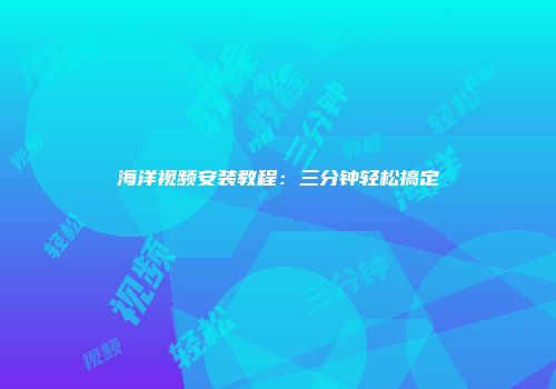 海洋视频安装教程：三分钟轻松搞定