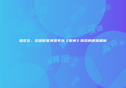 菊花花：资深配音演员不玩《原神》背后的原因解析