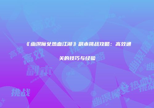 《幽溟魔女热血江湖》副本挑战攻略：高效通关的技巧与经验
