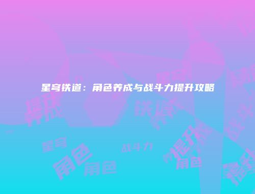 星穹铁道：角色养成与战斗力提升攻略