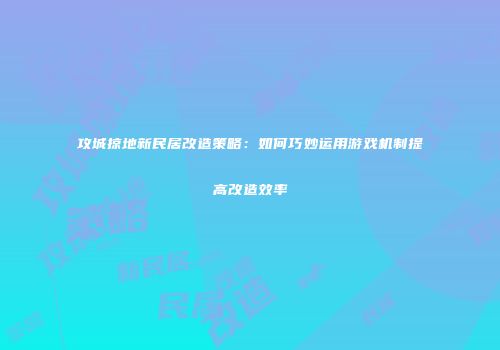 攻城掠地新民居改造策略：如何巧妙运用游戏机制提高改造效率