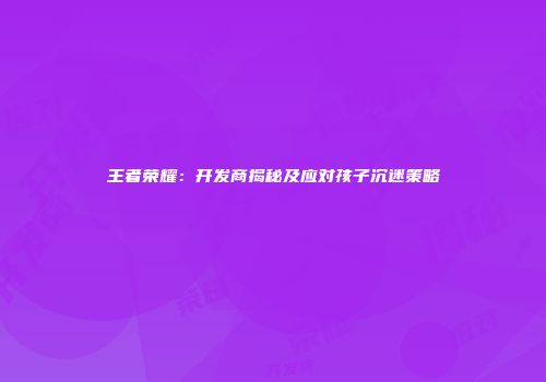 王者荣耀：开发商揭秘及应对孩子沉迷策略