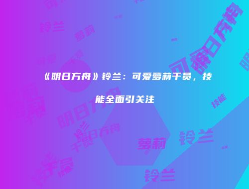 《明日方舟》铃兰：可爱萝莉干员，技能全面引关注