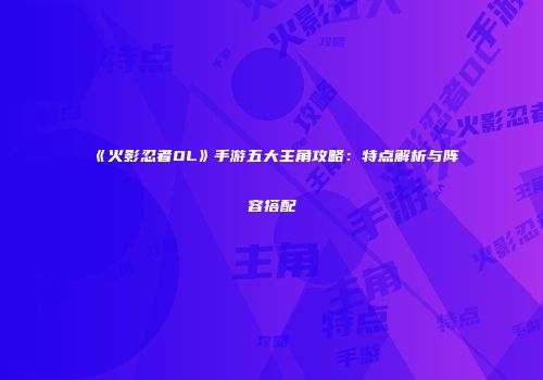 《火影忍者OL》手游五大主角攻略：特点解析与阵容搭配