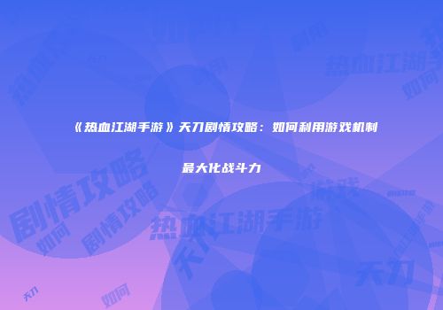 《热血江湖手游》天刀剧情攻略：如何利用游戏机制最大化战斗力