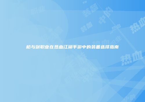 枪与剑职业在热血江湖手游中的装备选择指南