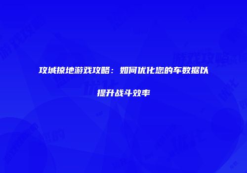 攻城掠地游戏攻略：如何优化您的车数据以提升战斗效率