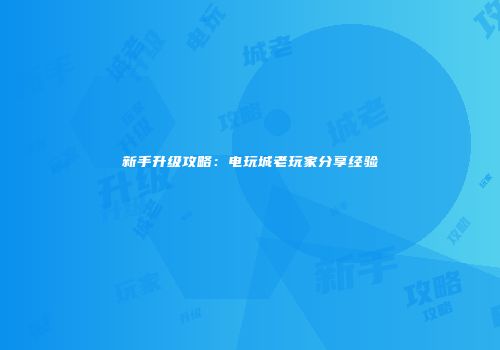 新手升级攻略：电玩城老玩家分享经验