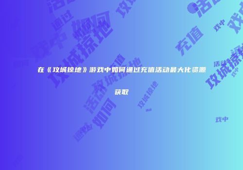 在《攻城掠地》游戏中如何通过充值活动最大化资源获取