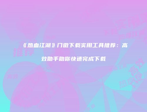 《热血江湖》门徽下载实用工具推荐：高效助手助你快速完成下载