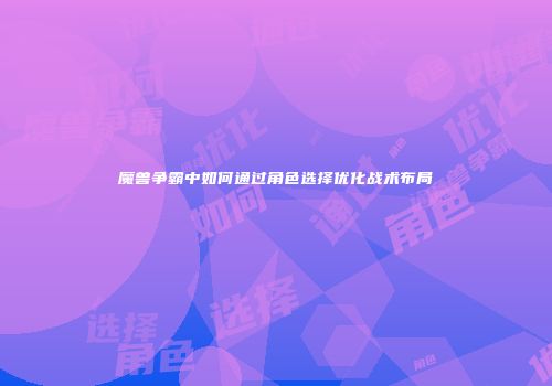 魔兽争霸中如何通过角色选择优化战术布局