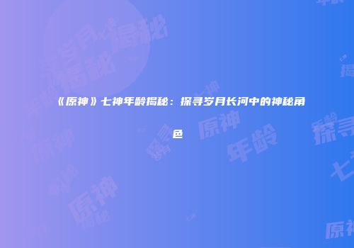 《原神》七神年龄揭秘：探寻岁月长河中的神秘角色
