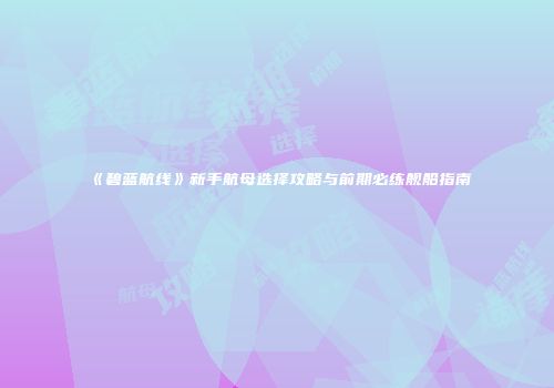 《碧蓝航线》新手航母选择攻略与前期必练舰船指南