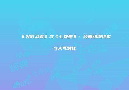 《火影忍者》与《七龙珠》：经典动漫地位与人气对比