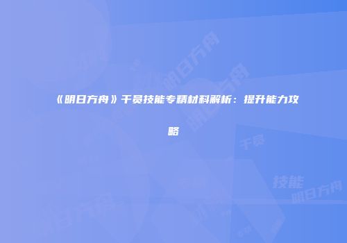 《明日方舟》干员技能专精材料解析：提升能力攻略