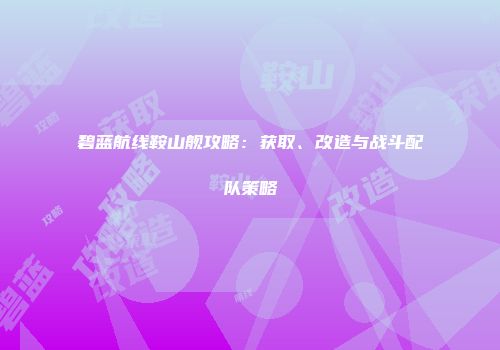 碧蓝航线鞍山舰攻略：获取、改造与战斗配队策略