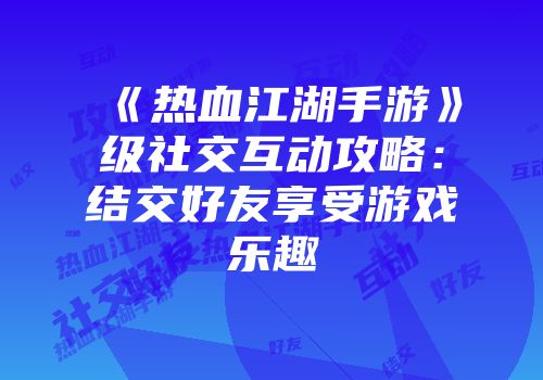 《热血江湖手游》级社交互动攻略：结交好友享受游戏乐趣