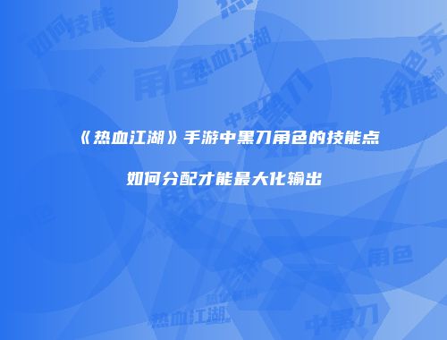 《热血江湖》手游中黑刀角色的技能点如何分配才能最大化输出