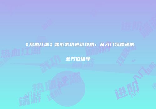 《热血江湖》端游武功进阶攻略:从入门到精通的全方位指导