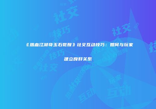 《热血江湖奇玉石觉醒》社交互动技巧：如何与玩家建立良好关系