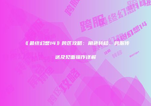 《最终幻想14》跨区攻略：角色转移、跨服传送及见面操作详解