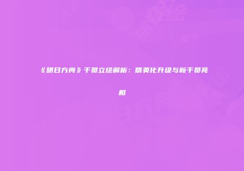 《明日方舟》干员立绘解析：精英化升级与新干员亮相