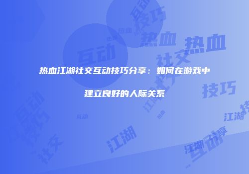 热血江湖社交互动技巧分享：如何在游戏中建立良好的人际关系