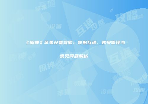 《原神》苹果设备攻略：数据互通、账号管理与常见问题解析