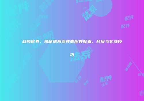 战舰世界：揭秘法系巡洋舰配件配置、升级与实战技巧