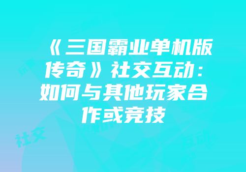 《三国霸业单机版传奇》社交互动:如何与其他玩家合作或竞技