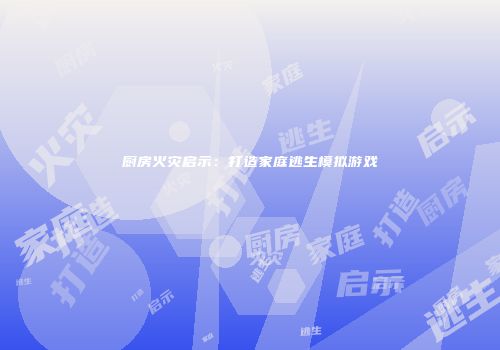 厨房火灾启示：打造家庭逃生模拟游戏