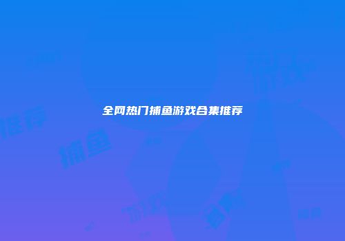 全网热门捕鱼游戏合集推荐