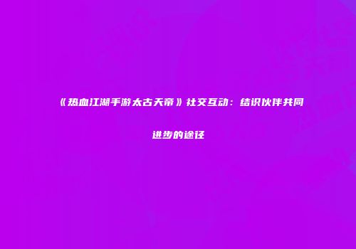 《热血江湖手游太古天帝》社交互动：结识伙伴共同进步的途径