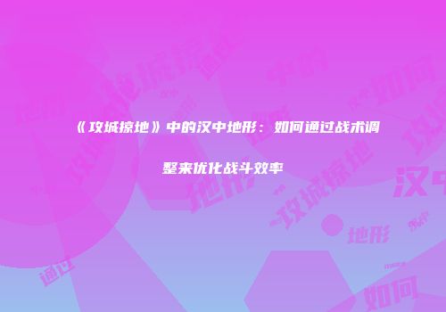 《攻城掠地》中的汉中地形：如何通过战术调整来优化战斗效率