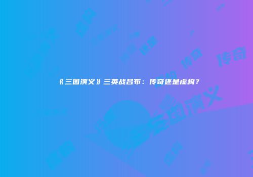 《三国演义》三英战吕布：传奇还是虚构？