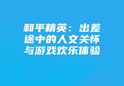 和平精英：出差途中的人文关怀与游戏欢乐体验
