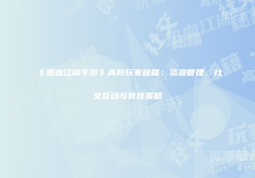《热血江湖手游》高阶玩家秘籍：资源管理、社交互动与竞技策略