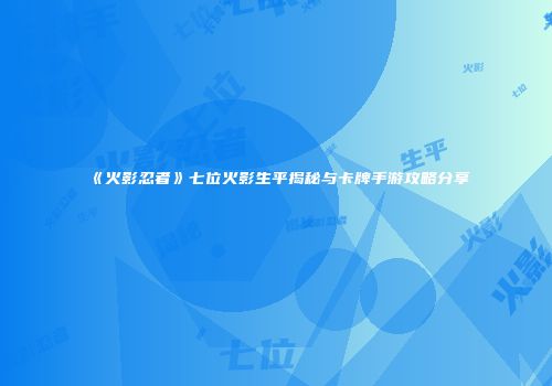 《火影忍者》七位火影生平揭秘与卡牌手游攻略分享