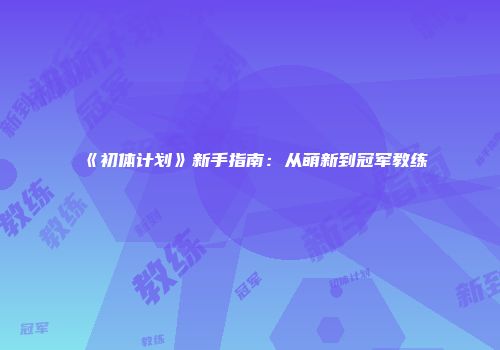 《初体计划》新手指南：从萌新到冠军教练