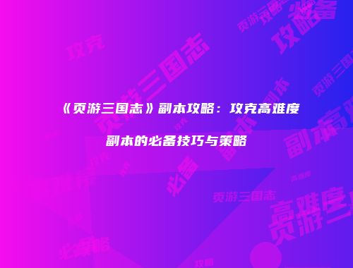 《页游三国志》副本攻略：攻克高难度副本的必备技巧与策略