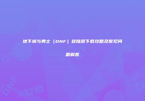 地下城与勇士（DNF）登陆器下载攻略及常见问题解答