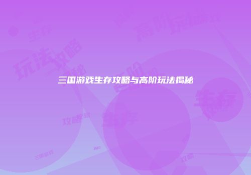 三国游戏生存攻略与高阶玩法揭秘