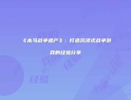 《木马战争遗产》：打造沉浸式战争游戏的经验分享
