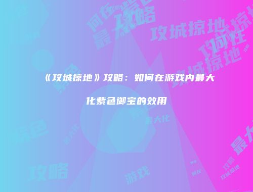 《攻城掠地》攻略：如何在游戏内最大化紫色御宝的效用