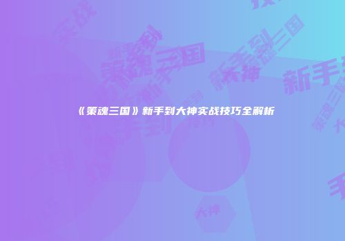 《策魂三国》新手到大神实战技巧全解析