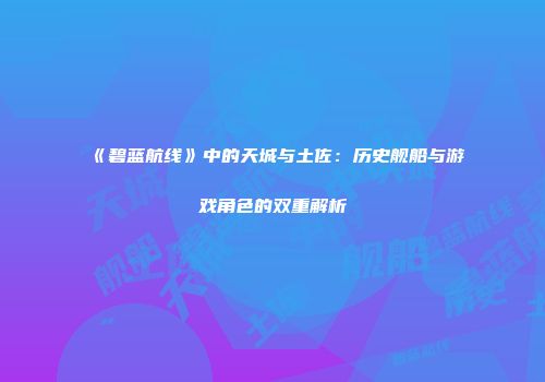 《碧蓝航线》中的天城与土佐：历史舰船与游戏角色的双重解析