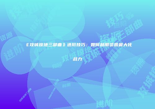 《攻城掠地三部曲》进阶技巧：如何利用资源最大化战力