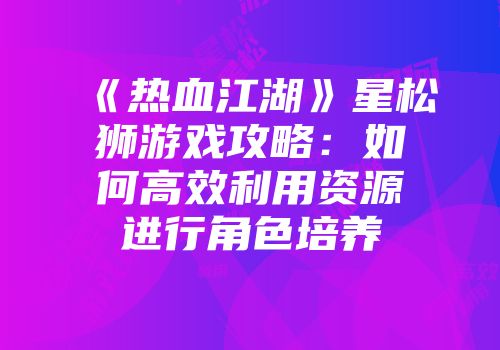 《热血江湖》星松狮游戏攻略：如何高效利用资源进行角色培养